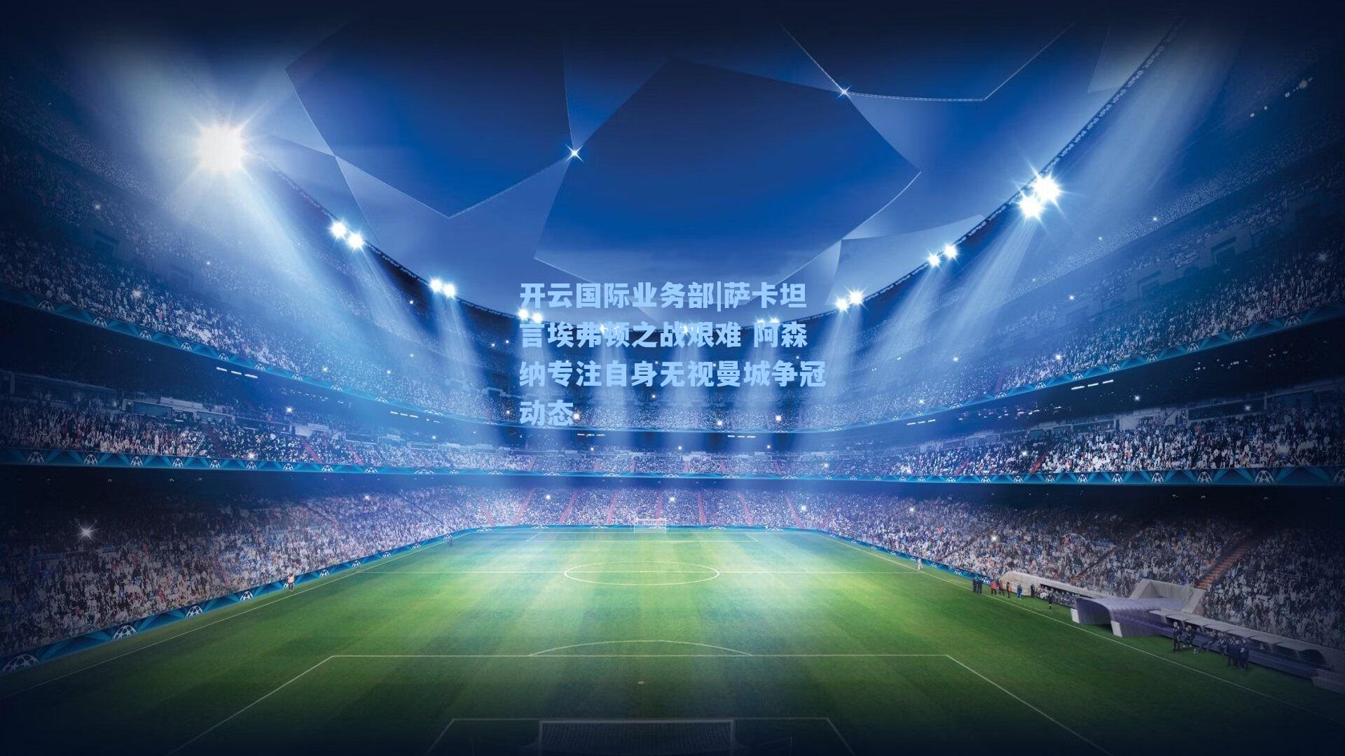 开云国际业务部|萨卡坦言埃弗顿之战艰难 阿森纳专注自身无视曼城争冠动态
